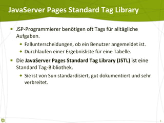JavaServer Pages Standard Tag Library JSP-Programmierer benötigen oft Tags für alltägliche Aufgaben. Fallunterscheidungen, ob ein Benutzer angemeldet ist. Durchlaufen einer Ergebnisliste für eine Tabelle. Die  JavaServer Pages Standard Tag Library (JSTL)  ist eine Standard Tag-Bibliothek. Sie ist von Sun standardisiert, gut dokumentiert und sehr verbreitet. 