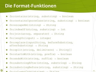 Die Format-Funktionen fn:contains(string, substring) -> boolean fn:containsIgnoreCase(string, substring) -> boolean fn:escapeXml(string) -> String fn:indexOf(string, substring) -> int fn:join(array, separator) -> String fn:length(input) -> integer fn:replace(inputString, beforeSubstring, afterSubstring) -> String fn:split(string, delimiters) -> String[] fn:startsWith(string, prefix) -> boolean fn:endsWith(string, suffix) -> boolean fn:substringAfter(string, substring) -> String fn:substringBefore(string, substring) -> String fn:toLowerCase(string) -> String fn:toUpperCase(string) -> String fn:trim(string) -> String 