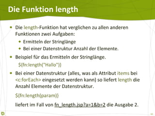 Die Funktion length Die  length -Funktion hat verglichen zu allen anderen Funktionen zwei Aufgaben: Ermitteln der Stringlänge Bei einer Datenstruktur Anzahl der Elemente. Beispiel für das Ermitteln der Stringlänge. ${fn:length("Hallo")} Bei einer Datenstruktur (alles, was als Attribut  items  bei  <c:forEach>  eingesetzt werden kann) so liefert  length  die Anzahl Elemente der Datenstruktur. ${fn:length(param)} liefert im Fall von  fn_length.jsp?a=1&b=2  die Ausgabe 2. 