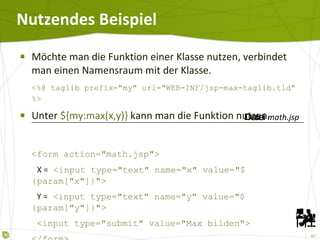 Nutzendes Beispiel Möchte man die Funktion einer Klasse nutzen, verbindet man einen Namensraum mit der Klasse. <%@ taglib prefix="my" uri="WEB-INF/jsp-max-taglib.tld" %> Unter  ${my:max(x,y)}  kann man die Funktion nutzen. <form action="math.jsp">   X =  <input type="text" name="x" value="${param["x"]}">   Y =  <input type="text" name="y" value="${param["y"]}">   <input type="submit" value="Max bilden"> </form> Das Maximum ist:  ${my:max(param["x"],param["y"])} Datei  math.jsp 