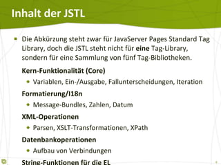Inhalt der JSTL Die Abkürzung steht zwar für JavaServer Pages Standard Tag Library, doch die JSTL steht nicht für  eine  Tag-Library, sondern für eine Sammlung von fünf Tag-Bibliotheken. Kern-Funktionalität (Core) Variablen, Ein-/Ausgabe, Fallunterscheidungen, Iteration Formatierung/I18n Message-Bundles, Zahlen, Datum XML-Operationen Parsen, XSLT-Transformationen, XPath Datenbankoperationen Aufbau von Verbindungen String-Funktionen für die EL 