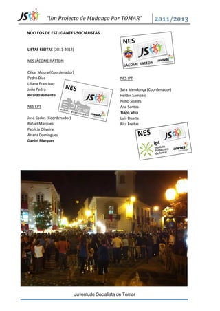 “Um Projecto de Mudança Por TOMAR”

NÚCLEOS DE ESTUDANTES SOCIALISTAS


LISTAS ELEITAS (2011-2012)

NES JÁCOME RATTON

César Moura (Coordenador)
Pedro Dias                                        NES IPT
Liliana Francisco
João Pedro                                        Sara Mendonça (Coordenador)
Ricardo Pimentel                                  Hélder Sampaio
                                                  Nuno Soares
NES EPT                                           Ana Santos
                                                  Tiago Silva
José Carlos (Coordenador)                         Luís Duarte
Rafael Marques                                    Rita Freitas
Patrícia Oliveira
Ariana Domingues
Daniel Marques




                             Juventude Socialista de Tomar
 