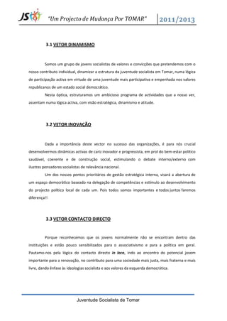 “Um Projecto de Mudança Por TOMAR”



          3.1 VETOR DINAMISMO


         Somos um grupo de jovens socialistas de valores e convicções que pretendemos com o
nosso contributo individual, dinamizar a estrutura da juventude socialista em Tomar, numa lógica
de participação activa em virtude de uma juventude mais participativa e empenhada nos valores
republicanos de um estado social democrático.
         Nesta óptica, estruturamos um ambicioso programa de actividades que a nosso ver,
assentam numa lógica activa, com visão estratégica, dinamismo e atitude.




          3.2 VETOR INOVAÇÃO


         Dada a importância deste vector no sucesso das organizações, é para nós crucial
desenvolvermos dinâmicas activas de cariz inovador e progressista, em prol do bem-estar político
saudável, coerente e de construção social, estimulando o debate interno/externo com
ilustres pensadores socialistas de relevância nacional.
         Um dos nossos pontos prioritários de gestão estratégica interna, visará a abertura de
um espaço democrático baseado na delegação de competências e estímulo ao desenvolvimento
do projecto político local de cada um. Pois todos somos importantes e todos juntos faremos
diferença!!




          3.3 VETOR CONTACTO DIRECTO


         Porque reconhecemos que os jovens normalmente não se encontram dentro das
instituições e estão pouco sensibilizados para o associativismo e para a política em geral.
Pautamo-nos pela lógica do contacto directo in loco, indo ao encontro do potencial jovem
importante para a renovação, no contributo para uma sociedade mais justa, mais fraterna e mais
livre, dando ênfase às ideologias socialista e aos valores da esquerda democrática.




                             Juventude Socialista de Tomar
 