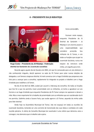 “Um Projecto de Mudança Por TOMAR”


                             4 - PRESIDENTE DA JS RIBATEJO




                                                                                Caros camarad@s,


                                                                                Escrever neste espaço,
                                                                      enquanto Presidente da JS
                                                                      Distrital de Santarém – JS
                                                                      Ribatejo é um enorme prazer e
                                                                      uma       responsabilidade   que
                                                                      considero      acrescida.    Sou
                                                                      militante da JS Tomar, e em
                                                                      todas as funções que ocupei na
                                                                      Juventude Socialista, nunca me
  Hugo Costa – Presidente da JS Ribatejo - Federação                  esqueci     da estrutura onde
  distrital de Santarém da Juventude socialista                       milito, um orgulho para mim.
         Recordo agora aquele dia de Outubro de 2003, em que fui convocado para um ato eleitoral, e
não conhecendo ninguém, decidi aparecer na sede do PS Tomar para votar numas eleições de
delegados a um famoso congresso distrital. Aí meti conversa com o Hugo Cristóvão que preparava uma
lista para a avançar para a concelhia, rapidamente fui integrado no projeto e trabalhei com o Hugo
Cristóvão para reabilitar a JS Tomar.
         No dia 25 de Abril de 2005, acabei por assumir a liderança da concelhia. De todas as funções
que tive foi a que me permitiu maior proximidade com os militantes, só tenho a agradecer ao Luís
Ferreira e ao Hugo Cristóvão que enquanto Presidentes do PS Tomar sempre me apoiaram e deram a
mão. Mas o mais importante foi o trabalho de proximidade com os militantes que ser coordenador da JS
me permitiu. Sublinho ainda a Susana Faria, que soube agarrar a JS Tomar, aquando da minha saída
para líder distrital.
         Ainda hoje na Assembleia Municipal de Tomar, não me esqueço em todas as reuniões da
Juventude Socialista, tentando ser uma corrente de transmissão das suas ideias e combates em cada
reunião plenária. A vitória do Conselho Municipal de Juventude é uma vitória que demorou anos a
conseguir, mas demostra que o trabalho vale a pena.




                                 Juventude Socialista de Tomar
 