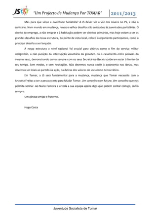 “Um Projecto de Mudança Por TOMAR”

        Mas para que serve a Juventude Socialista? A JS dever ser a voz dos Jovens no PS, e não o
contrário. Num mundo em mudança, novos e velhos desafios são colocados às juventudes partidárias. O
direito ao emprego, a não emigrar e à habitação podem ser direitos primários, mas hoje votam a ser os
grandes desafios da nossa estrutura, do ponto de vista local, coloco o orçamento participativo, como o
principal desafio a ser lançado.
        A nossa estrutura a nível nacional foi crucial para vitórias como o fim do serviço militar
obrigatório, a não punição da interrupção voluntária da gravidez, ou o casamento entre pessoas do
mesmo sexo, demonstrando como sempre com os seus Secretários-Gerais souberam estar à frente do
seu tempo. Sem medos, e sem hesitações. Não devemos nunca ceder à autonomia nas ideias, mas
devemos ser leiais ao partido na ação, na defesa dos valores do socialismo democrático.
        Em Tomar, a JS será fundamental para a mudança, mudança que Tomar necessita com a
Anabela Freitas a ser a pessoa certa para Mudar Tomar. Um concelho com futuro. Um concelho que nos
permita sonhar. Ao Nuno Ferreira e a toda a sua equipa apena digo que podem contar comigo, como
sempre.
        Um abraço amigo e fraterno,


        Hugo Costa




                                   Juventude Socialista de Tomar
 