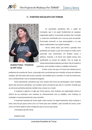 “Um Projecto de Mudança Por TOMAR”


                         5 – PARTIDO SOCIALISTA DE TOMAR




                                                    As juventudes partidárias têm o papel da
                                            renovação, que é um papel fundamental em qualquer
                                            organização politica. A juventude socialista não é exceção
                                            e, muito tem contribuído com a sua voz junto do partido.
                                            Procurando transmitir as suas preocupações e as suas
                                            ideias, evidenciando o seu capital inovador.
                                                    Diz-se, tantas vezes, que temos a geração mais
                                            qualificada de sempre, o que nem sempre se traduz numa
                                            juventude mais interventiva, em âmbitos sociais e
                                            políticos. Contudo, a JS Tomar tem sabido colocar esta
                                            qualificação ao serviço do cidadão. Tem ao longo do
                                            tempo apresentado propostas que dizem não só respeito à
  Anabela Freitas – Presidente
                                        juventude, como também a todos os cidadãos tomarenses.
  da CPC Tomar
                                               O olhar critico com que a JS Tomar tem olhado para os
problemas do concelho de Tomar, a discussão séria e profunda que tem mantido na busca de melhores
soluções, são mais-valias não só para o partido, mas também para o concelho. É o aliar da irreverencia,
com o conhecimento e com a vontade de progredir.
       Tenho obviamente consciência que nem sempre esta forma de participação é bem recebida
dentro das estruturas partidárias, mas também tenho consciência que este é o caminho. Entendo que
as estruturas partidárias deverão, também elas, renovar-se e mudar.
       A mudança é urgente e é algo que Tomar precisa. Uma mudança nas organizações interna e
externa da sua autarquia, uma mudança no relacionamento com os cidadãos, uma mudança na
condução e no posicionamento do nosso concelho.
       A Juventude Socialista de Tomar pode e deve assumir um papel importante nesta mudança e
estou certa de que posso contar com a JS Tomar para esta “batalha”, pelo concelho de Tomar, assim
como a JS Tomar poderá contar comigo para que a sua voz seja ouvida.
        A Presidente da CPC Tomar


       Anabela Freitas


                               Juventude Socialista de Tomar
 