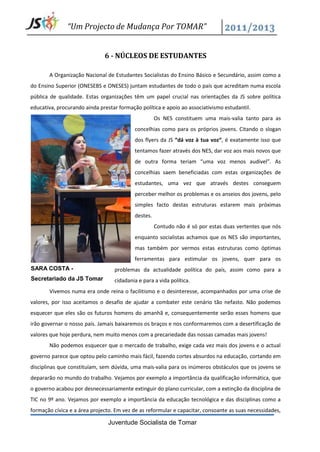 “Um Projecto de Mudança Por TOMAR”


                              6 - NÚCLEOS DE ESTUDANTES

       A Organização Nacional de Estudantes Socialistas do Ensino Básico e Secundário, assim como a
do Ensino Superior (ONESEBS e ONESES) juntam estudantes de todo o país que acreditam numa escola
pública de qualidade. Estas organizações têm um papel crucial nas orientações da JS sobre política
educativa, procurando ainda prestar formação política e apoio ao associativismo estudantil.
                                                     Os NES constituem uma mais-valia tanto para as
                                           concelhias como para os próprios jovens. Citando o slogan
                                           dos flyers da JS “dá voz à tua voz“, é exatamente isso que
                                           tentamos fazer através dos NES, dar voz aos mais novos que
                                           de outra forma teriam “uma voz menos audível”. As
                                           concelhias saem beneficiadas com estas organizações de
                                           estudantes, uma vez que através destes conseguem
                                           perceber melhor os problemas e os anseios dos jovens, pelo
                                           simples facto destas estruturas estarem mais próximas
                                           destes.
                                                     Contudo não é só por estas duas vertentes que nós
                                           enquanto socialistas achamos que os NES são importantes,
                                           mas também por vermos estas estruturas como óptimas
                                           ferramentas para estimular os jovens, quer para os
SARA COSTA -                      problemas da actualidade política do país, assim como para a
Secretariado da JS Tomar          cidadania e para a vida política.
       Vivemos numa era onde reina o facilitismo e o desinteresse, acompanhados por uma crise de
valores, por isso aceitamos o desafio de ajudar a combater este cenário tão nefasto. Não podemos
esquecer que eles são os futuros homens do amanhã e, consequentemente serão esses homens que
irão governar o nosso país. Jamais baixaremos os braços e nos conformaremos com a desertificação de
valores que hoje perdura, nem muito menos com a precariedade das nossas camadas mais jovens!
       Não podemos esquecer que o mercado de trabalho, exige cada vez mais dos jovens e o actual
governo parece que optou pelo caminho mais fácil, fazendo cortes absurdos na educação, cortando em
disciplinas que constituíam, sem dúvida, uma mais-valia para os inúmeros obstáculos que os jovens se
depararão no mundo do trabalho. Vejamos por exemplo a importância da qualificação informática, que
o governo acabou por desnecessariamente extinguir do plano curricular, com a extinção da disciplina de
TIC no 9º ano. Vejamos por exemplo a importância da educação tecnológica e das disciplinas como a
formação cívica e a área projecto. Em vez de as reformular e capacitar, consoante as suas necessidades,

                                Juventude Socialista de Tomar
 