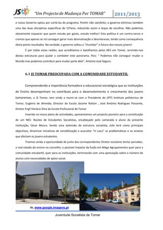“Um Projecto de Mudança Por TOMAR”

o nosso Governo optou por cortá-las do programa. Porém não satisfeito, o governo eliminou também
uma das duas disciplinas específicas do 12ºano, reduzindo assim o leque de escolhas. Não podemos
obviamente esquecer que quem estuda por gosto, estuda melhor! Esta política é um contra-senso e
cremos que apenas se irá conseguir gerar mais desmotivação e desinteresse, tendo como consequência
óbvia piores resultados. Na verdade, o governo voltou a “chumbar” o futuro dos nossos jovens!
       É por todas estas razões, que acreditamos e batalhamos pelos NES em Tomar, servindo-nos
destas estruturas para ajudar a combater este panorama. Pois: “ Podemos não conseguir mudar o
Mundo mas podemos contribuir para mudar parte dele”, António José Seguro.



       6.1 JS TOMAR PREOCUPADA COM A COMUNIDADE ESTUDANTIL


       Compreendendo a importância formadora e educacional estratégica que as instituições
de Ensino desempenham no contributo para o desenvolvimento e crescimento dos jovens
tomarenses, a JS Tomar, tem vindo a reunir-se com o Presidente do (IPT) Instituto politécnico de
Tomar, Eugénio de Almeida; Director da Escola Jácome Ratton , José António Rodrigues Possante,
Diretor Engº Horácio Silva da Escola Profissional de Tomar
       Inserido no nosso plano de actividades, apresentamos um projecto pioneiro para a constituição
de um NES- Núcleo de Estudantes Socialistas, encabeçado pelo camarada e aluno da presente
instituição, César Moura. Sendo uma extensão da estrutura socialista, este terá como principais
objectivos, dinamizar iniciativas de sensibilização e auscultar “in Loco” as problemáticas e os anseios
que afectam os jovens estudantes.
       Tivemos ainda a oportunidade de junto dos correspondentes Diretor escolares tentar perceber,
o real estado do ensino no concelho; o possível impacto da fusão em Mega Agrupamentos quer para a
comunidade estudantil, quer para as instituições, terminando com uma apreciação sobre o número de
alunos com necessidades de apoio social.




            In, www.google.imagens.pt

                                Juventude Socialista de Tomar
 