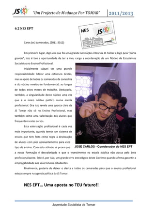 “Um Projecto de Mudança Por TOMAR”


6.2 NES EPT



        Caros (as) camaradas, (2011-2012)


        Em primeiro lugar, digo-vos que foi uma grande satisfação entrar na JS Tomar e logo pela “porta
grande”, isto é tive a oportunidade de ter a meu cargo a coordenação de um Núcleo de Estudantes
Socialistas no Ensino Profissional.
        Inicialmente julguei ser uma grande
responsabilidade liderar uma estrutura destas,
mas o apoio de todos os camaradas da concelhia
e do núcleo revelou-se fundamental, ao longos
de todos estes meses de trabalho. Destacaria,
também, a singularidade deste núcleo uma vez
que é o único núcleo político numa escola
profissional. Ora isto revela uma aposta clara da
JS Tomar não só no Ensino Profissional, mas
também como uma valorização dos alunos que
frequentam estes cursos.
        Esta valorização profissional é cada vez
mais importante, quando temos um sistema de
ensino que tem feito como regra a deslocação
de alunos com pior aproveitamento para este
tipo de ensino. Com esta atitude se prova que       JOSÉ CARLOS - Coordenador do NES EPT

a nossa formação é desvalorizada e que o investimento na escola pública não passa pela área
profissionalizante. Este é, por isso, um grande erro estratégico deste Governo quando afirma garantir a
empregabilidade aos seus futuros estudantes.
        Finalmente, gostaria de deixar o alerta a todos os camaradas para que o ensino profissional
esteja sempre na agenda política da JS Tomar.



        NES EPT… Uma aposta no TEU futuro!!



                                 Juventude Socialista de Tomar
 