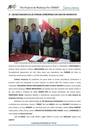 “Um Projecto de Mudança Por TOMAR”

O - SECRETARIADO DA JS TOMAR COMEMORA UM ANO DE MANDATO




       O dia 27 de Outubro foi de facto um dia muito importante para a Juventude Socialista de Tomar,
fizemos um ano, desde que este secretariado tomou posse ao “leme” e “norteando” e VENTILANDO os
destinos desta estrutura. Estamos ORGULHOSOS pelo voto de confiança que os nossos militantes
honradamente depositaram em nós! Votos esses, que respeitamos com PRIMOR em todos os
momentos, dando passos sólidos, a caminho da verdade, da justiça e da razão!

       Criámos estruturas de estudantes em quase todas as escolas secundárias, constituímos o
primeiro núcleo de estudantes no Ensino Superior no distrito (NES IPT), fizemos crescer a nossa
instituição, TROUXEMOS NOVOS PROTAGONISTAS PARA O PALCO POLÍTICO! Lançámos comunicados
duros contra injustiças, FOMOS IMPLACÁVEIS com aqueles que não cumpriam nem faziam cumprir a
lei, sem medos e convictos da razão! DEMOS VOZ aos nossos estudantes, aos nossos jovens,
DEBATEMOS IDEIAS, realizamos debates e conferências, apresentamos cerca de duas dezenas de
propostas concretas, em prol do bem-estar social, em sede de CMJ.
       Debatemo-nos pela implementação do OP (Orçamento Participativo), pronunciámo-nos sobre
os destinos dos tomarenses. Somos a “ARMA” das suas IDEIAS e dos seus VALORES! Valorizamos as
suas crenças e os seus SONHOS, no contributo para um melhor município, porque Tomar MERECE!
Todos juntos, unidos, fortes, somos o PROJETO DE MUDANÇA PARA TOMAR, somos a AFIRMAÇÃO da
continuidade da democracia local.
       Uma JS UNIDA. Uma JS de TODOS e para TODOS! JS Tomar com ORGULHO, política com
GOSTO!
                               Juventude Socialista de Tomar
 