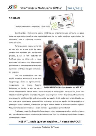 “Um Projecto de Mudança Por TOMAR”


6.3 NES IPT



        Caros (as) camaradas e amigos (as), (2011-2012)


        Considerando a relativamente recente militância que ainda tenho nesta estrutura, não posso
deixar de congratular-me pela grande oportunidade que tive em puder coordenar uma estrutura tão
importante para a Juventude Socialista,
como são os NES.
        Ao longo destes meses, tenho tido
ao meu lado um grande grupo de jovens
universitários motivados para abraçar este
projecto, o que se tem traduzido em
frutíferas trocas de ideias entre a nossa
estrutura e entre a concelhia. Julgo que esta
proximidade só enriquece as duas estruturas
e por isso o contributo e o apoio tem vindo a
ser recíproco.
        Uma das problemáticas que tem
estado no centro da discussão e que mais
nos preocupa a todos nós é precisamente a
reorganização      do     Ensino      Superior
                                                 SARA MENDONÇA - Coordenador do NES IPT
Politécnico no distrito. Se esta se vier a
realizar não saberemos até que ponto a nossa instituição de ensino poderá ser sacrificada, o que seria
não só um constrangimento para todos nós, como para um grande número de jovens que frequentam o
ensino superior politécnico. Não poderemos aceitar que alguém decida acabar com uma instituição, que
tem uma oferta formativa de qualidade! Não poderemos aceitar que alguém decida deslocalizar os
jovens para outros concelhos, fazendo com que alguns tenham mesmo de abandonar o Ensino Superior!
Não poderemos aceitar um ataque à escola pública e à igualdade de oportunidades!
        Finalizava o meu artigo de opinião, lançando um repto a todos os camaradas e a todos os jovens
para que não deixem morrer esta instituição de ensino que é um dos pilares da juventude em que está
assente a nossa cidade.

             NES IPT… Mais Que um Orgulho… A nossa MARCA!!
                                   Juventude Socialista de Tomar
 