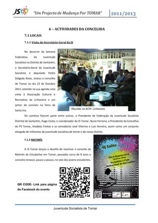 “Um Projecto de Mudança Por TOMAR”


                             6 – ACTIVIDADES DA CONCELHIA
        7.1 LOCAIS
        7.1.1 Visita do Secretário-Geral da JS


        No decorrer da Semana
Federativa        da    Juventude
Socialista no Distrito de Santarém,
o Secretário-Geral da Juventude
Socialista    e   deputado   Pedro
Delgado Alves, visitou o concelho
de Tomar no dia 22 de Outubro
2011, estando na sua agenda uma
visita à Associação Cultural e
Recreativa da Linhaceira e um
jantar de convívio na Feira de
                                                Reunião na ACR- Linhaceira
Santa Iria.
        Da comitiva fizeram parte entre outros, o Presidente de Federação da Juventude Socialista
Distrital de Santarém, Hugo Costa; o coordenador da JS Tomar, Nuno Ferreira; a Presidente da Concelhia
do PS Tomar, Anabela Freitas e os vereadores José Vitorino e Luís Ferreira, assim como um conjunto
alargado de militantes da juventude socialista de tomar e do nosso distrito.

        7.1.2 MATINÉS


        A JS Tomar lançou o desafio de reactivar o conceito de
Matinés de Estudantes em Tomar, passados cerca de 8 anos o
conceito renasce, pouco a pouco, no seio dos jovens estudantes.




  QR CODE- Link para página
  do Facebook do evento




                                 Juventude Socialista de Tomar
 