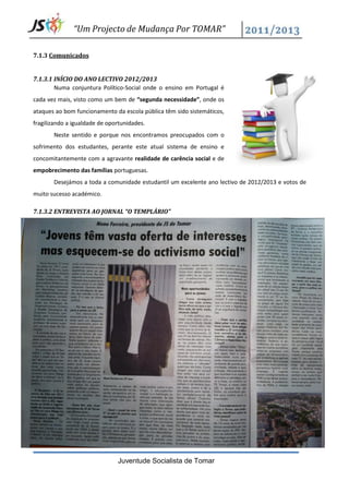 “Um Projecto de Mudança Por TOMAR”

7.1.3 Comunicados


7.1.3.1 INÍCIO DO ANO LECTIVO 2012/2013
        Numa conjuntura Político-Social onde o ensino em Portugal é
cada vez mais, visto como um bem de “segunda necessidade”, onde os
ataques ao bom funcionamento da escola pública têm sido sistemáticos,
fragilizando a igualdade de oportunidades.
       Neste sentido e porque nos encontramos preocupados com o
sofrimento dos estudantes, perante este atual sistema de ensino e
concomitantemente com a agravante realidade de carência social e de
empobrecimento das famílias portuguesas.
       Desejámos a toda a comunidade estudantil um excelente ano lectivo de 2012/2013 e votos de
muito sucesso académico.

7.1.3.2 ENTREVISTA AO JORNAL “O TEMPLÁRIO”




                               Juventude Socialista de Tomar
 