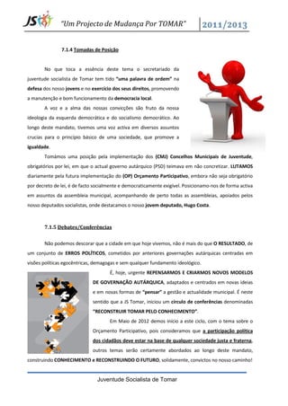 “Um Projecto de Mudança Por TOMAR”


               7.1.4 Tomadas de Posição


       No que toca a essência deste tema o secretariado da
juventude socialista de Tomar tem tido “uma palavra de ordem” na
defesa dos nosso jovens e no exercício dos seus direitos, promovendo
a manutenção e bom funcionamento da democracia local.
       A voz e a alma das nossas convicções são fruto da nossa
ideologia da esquerda democrática e do socialismo democrático. Ao
longo deste mandato, tivemos uma voz activa em diversos assuntos
crucias para o princípio básico de uma sociedade, que promove a
igualdade.
       Tomámos uma posição pela implementação dos (CMJ) Concelhos Municipais de Juventude,
obrigatórios por lei, em que o actual governo autárquico (PSD) teimava em não concretizar. LUTAMOS
diariamente pela futura implementação do (OP) Orçamento Participativo, embora não seja obrigatório
por decreto de lei, é de facto socialmente e democraticamente exigível. Posicionamo-nos de forma activa
em assuntos da assembleia municipal, acompanhando de perto todas as assembleias, apoiados pelos
nosso deputados socialistas, onde destacamos o nosso jovem deputado, Hugo Costa.



       7.1.5 Debates/Conferências


       Não podemos descorar que a cidade em que hoje vivemos, não é mais do que O RESULTADO, de
um conjunto de ERROS POLÍTICOS, cometidos por anteriores governações autárquicas centradas em
visões políticas egocêntricas, demagogas e sem qualquer fundamento ideológico.
                                     É, hoje, urgente REPENSARMOS E CRIARMOS NOVOS MODELOS
                             DE GOVERNAÇÃO AUTÁRQUICA, adaptados e centrados em novas ideias
                             e em novas formas de “pensar” a gestão e actualidade municipal. É neste
                             sentido que a JS Tomar, iniciou um círculo de conferências denominadas
                             “RECONSTRUIR TOMAR PELO CONHECIMENTO”.
                                     Em Maio de 2012 demos início a este ciclo, com o tema sobre o
                             Orçamento Participativo, pois consideramos que a participação política
                             dos cidadãos deve estar na base de qualquer sociedade justa e fraterna,
                             outros temas serão certamente abordados ao longo deste mandato,
construindo CONHECIMENTO e RECONSTRUINDO O FUTURO, solidamente, convictos no nosso caminho!


                               Juventude Socialista de Tomar
 