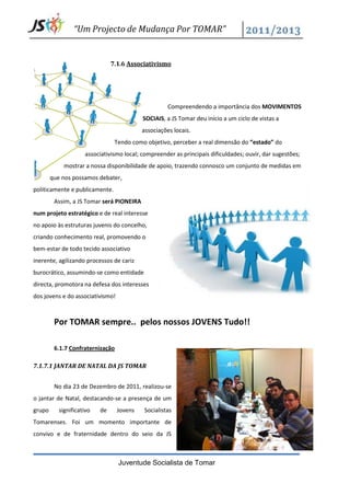 “Um Projecto de Mudança Por TOMAR”


                                7.1.6 Associativismo




                                                     Compreendendo a importância dos MOVIMENTOS
                                           SOCIAIS, a JS Tomar deu início a um ciclo de vistas a
                                           associações locais.
                                 Tendo como objetivo, perceber a real dimensão do “estado” do
                     associativismo local; compreender as principais dificuldades; ouvir, dar sugestões;
             mostrar a nossa disponibilidade de apoio, trazendo connosco um conjunto de medidas em
        que nos possamos debater,
politicamente e publicamente.
         Assim, a JS Tomar será PIONEIRA
num projeto estratégico e de real interesse
no apoio às estruturas juvenis do concelho,
criando conhecimento real, promovendo o
bem-estar de todo tecido associativo
inerente, agilizando processos de cariz
burocrático, assumindo-se como entidade
directa, promotora na defesa dos interesses
dos jovens e do associativismo!



         Por TOMAR sempre.. pelos nossos JOVENS Tudo!!

         6.1.7 Confraternização

7.1.7.1 JANTAR DE NATAL DA JS TOMAR


         No dia 23 de Dezembro de 2011, realizou-se
o jantar de Natal, destacando-se a presença de um
grupo      significativo   de     Jovens   Socialistas
Tomarenses. Foi um momento importante de
convivo e de fraternidade dentro do seio da JS



                                  Juventude Socialista de Tomar
 