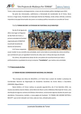 “Um Projecto de Mudança Por TOMAR”

Tomar, onde se preparou estrategicamente, o novo ano de combate político ideológico para 2012.
        Na parte das intervenções, sublinhamos a intervenção do coordenador da JS Tomar, Nuno
Ferreira e Hugo Costa, Presidente da Federação Distrital do Ribatejo, tendo ambos referido a extrema
importância do papel dinamizador dos jovens na mudança política necessária no concelho de Tomar.



        7.1.7.2 TOMAR RECEBE I ACTIVIDADE DE PAINTBALL DA JS RIBATEJO


        No dia 25 de Agosto de
2012, teve lugar na freguesia
de São Pedro de Tomar, a
primeira atividade de Paintball
organizada pela JS RIBATEJO
(Juventude Socialista do
Distrito de Santarém).
        A JS Tomar congratula-
se por receber no seu concelho esta actividade, assim como todos os camaradas das várias concelhias
que contribuíram para um agradável momento de união, lazer e reforço dos laços de amizade.
        Por último, não poderíamos deixar de dar uma palavra de reconhecimento por todo o
profissionalismo e qualidade do serviço à empresa “TomaRadical”, que realizou esta actividade.



7.1.8 Intervenção de Rua


        JS TOMAR RECEBE COORDENADOR NACIONAL DA ONESEBS


        “No arranque ano letivo de 2012/2013, a JS Tomar teve o prazer de receber a presença do
Coordenador Nacional da Organização de Estudantes Socialistas do Ensino Básico e Secundário
(ONESEBS), Miguel Matos.
        Neste âmbito a JS Tomar realizou na passada segunda-feira, dia 17 de Setembro 2012, nas
escolas secundárias Jácome Ratton, Santa Maria do Olival e junto à Biblioteca Municipal de Tomar, uma
distribuição de algumas centenas de folhetos informativos, esclarecendo algumas dúvidas de jovens que
abordámos. Promovemos, também, a nossa página do Facebook -“JS TOMAR, NES JÁCOME RATTON e
NES EPT”, que se tem relevado num meio, cada vez mais, utilizado pelos jovens.




                                  Juventude Socialista de Tomar
 