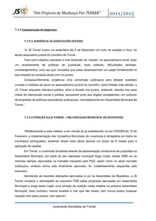 “Um Projecto de Mudança Por TOMAR”


7.1.9 Comunicação de Imprensa


       7.1.9.1 AUDIÊNCIA ÀS ASSOCIAÇÕES JUVENIS


       “A JS Tomar iniciou na sexta-feira dia 2 de Dezembro um ciclo de audição in loco, do
tecido associativo juvenil do concelho de Tomar.
       Terá como objetivo, perceber a real dimensão do “estado” do associativismo local, fazer
um   levantamento      de   políticas   de   juventude,   boas   práticas,   dificuldades   sentidas,
constrangimentos, uma vez que considera que estas desempenham um papel fundamental no
que respeita ao contacto direto com os jovens.
       Consequentemente, projeta-se uma convenção autárquica para debater questões
cruciais e medidas de apoio ao associativismo juvenil do concelho. Após findado este périplo, a
JS Tomar enquanto estrutura política, ativa e focada nos jovens, pretende, através dos seus
meios de intervenção social e política, apresentar junto dos órgãos competentes, um conjunto
de propostas de políticas associativas autárquicas, nomeadamente em Assembleia Municipal de
Tomar.”



       7.1.9.2 POSIÇÃO DA JS TOMAR – CMJ CONCELHO MUNICIPAL DE JUVENTUDE



       “Relativamente a esta matéria, e em virtude do já estabelecido na Lei nº8/2009 de 18 de
Fevereiro, a implementação dos Conselhos Municipais de Juventude é obrigatória em todos os
municípios portugueses, existindo desde essa altura apenas um prazo de 6 meses para a
aplicação da medida.
       Em Tomar, a Juventude Socialista através de apresentação consecutiva de propostas na
Assembleia Municipal, por parte do seu deputado municipal Hugo Costa, desde 2006 viu as
mesmas sempre reprovadas no mandato transacto pelo PSD, assim como no atual mandato
autárquico, embora tenha sido finalmente aprovada, foi cuidadosamente esquecida pelo
executivo.
       Atendendo às recentes alterações aprovadas à Lei na Assembleia da República, a JS
Tomar condena o desrespeito do executivo PSD pelas propostas aprovadas em Assembleia
Municipal e exige deste órgão uma tomada de posição nesta matéria na próxima Assembleia
Municipal, caso contrário, somos levados a crer que não existe, nem nunca existiu qualquer
respeito nem pelos jovens, nem pela lei.”


                               Juventude Socialista de Tomar
 