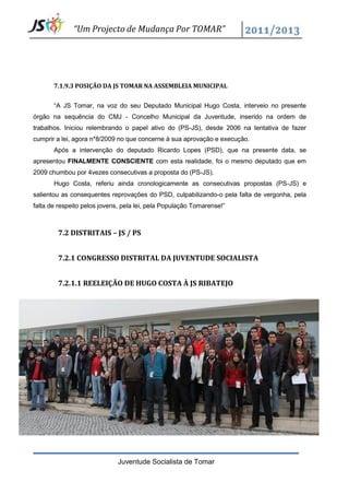 “Um Projecto de Mudança Por TOMAR”




       7.1.9.3 POSIÇÃO DA JS TOMAR NA ASSEMBLEIA MUNICIPAL


       “A JS Tomar, na voz do seu Deputado Municipal Hugo Costa, interveio no presente
órgão na sequência do CMJ - Concelho Municipal da Juventude, inserido na ordem de
trabalhos. Iniciou relembrando o papel ativo do (PS-JS), desde 2006 na tentativa de fazer
cumprir a lei, agora n*8/2009 no que concerne à sua aprovação e execução.
       Após a intervenção do deputado Ricardo Lopes (PSD), que na presente data, se
apresentou FINALMENTE CONSCIENTE com esta realidade, foi o mesmo deputado que em
2009 chumbou por 4vezes consecutivas a proposta do (PS-JS).
       Hugo Costa, referiu ainda cronologicamente as consecutivas propostas (PS-JS) e
salientou as consequentes reprovações do PSD, culpabilizando-o pela falta de vergonha, pela
falta de respeito pelos jovens, pela lei, pela População Tomarense!”



        7.2 DISTRITAIS – JS / PS


        7.2.1 CONGRESSO DISTRITAL DA JUVENTUDE SOCIALISTA


        7.2.1.1 REELEIÇÃO DE HUGO COSTA À JS RIBATEJO




                              Juventude Socialista de Tomar
 