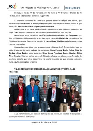“Um Projecto de Mudança Por TOMAR”

       Realizou-se no dia 11 de Fevereiro, em Rio Maior o XV Congresso Distrital da JS
Ribatejo, tendo sido reeleito o camarada Hugo Costa.

       A Juventude Socialista de Tomar não poderia deixar de realçar esta eleição, que
decorreu com entusiasmo, e muito participada pelos camaradas de todo o distrito e que
resultou na eleição de todos os órgãos por unanimidade.
       Desta forma, a JS Tomar sente-se muito orgulhosa com este resultado, desejando ao
Hugo Costa sucesso e as maiores felicidades no desempenhar das suas funções.
       Gostaríamos ainda de felicitar a COC- Comissão Organizadora do Congresso, por
todo o excelente trabalho realizado e em particular a camarada Maria Inês, na qualidade de
Presidente da mesma. Assim como também, à concelhia de Rio Maior pela forma carinhosa
com que nos recebeu.
       Congratulamo-nos ainda com a presença dos militantes da JS Tomar eleitos, para os
vários órgãos sendo como efetivos os camaradas: Nuno Ferreira, Daniel Nobre, Ricardo
Simões e Sara Costa e como suplentes: César Moura Francisco, Carlos Atalaia e Filipa
Alves Pereira. Estamos certos que a JS Ribatejo reforçou no sábado, a confirmação do
excelente trabalho que veio a desenvolver no anterior mandato, do qual faremos parte com
muito orgulho, satisfação e empenho!



     7.2.1.2 ELEIÇÕES DE DELEGADOS À CONVENÇÃO DISTRITAL DA JS
RIBATEJO




       A JS Tomar realizou, no passado domingo dia 22 Janeiro, as eleições de delegados à
convenção distrital da JS Ribatejo.


                              Juventude Socialista de Tomar
 