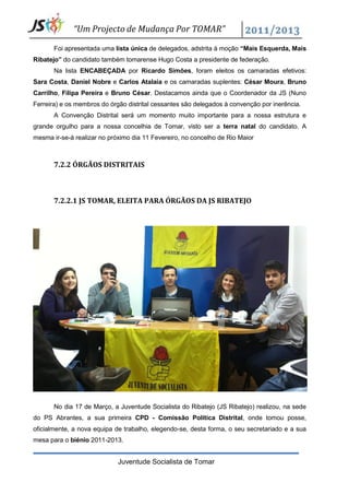 “Um Projecto de Mudança Por TOMAR”
       Foi apresentada uma lista única de delegados, adstrita à moção “Mais Esquerda, Mais
Ribatejo” do candidato também tomarense Hugo Costa a presidente de federação.
       Na lista ENCABEÇADA por Ricardo Simões, foram eleitos os camaradas efetivos:
Sara Costa, Daniel Nobre e Carlos Atalaia e os camaradas suplentes: César Moura, Bruno
Carrilho, Filipa Pereira e Bruno César. Destacamos ainda que o Coordenador da JS (Nuno
Ferreira) e os membros do órgão distrital cessantes são delegados à convenção por inerência.
       A Convenção Distrital será um momento muito importante para a nossa estrutura e
grande orgulho para a nossa concelhia de Tomar, visto ser a terra natal do candidato. A
mesma ir-se-á realizar no próximo dia 11 Fevereiro, no concelho de Rio Maior



       7.2.2 ÓRGÃOS DISTRITAIS



       7.2.2.1 JS TOMAR, ELEITA PARA ÓRGÃOS DA JS RIBATEJO




       No dia 17 de Março, a Juventude Socialista do Ribatejo (JS Ribatejo) realizou, na sede
do PS Abrantes, a sua primeira CPD - Comissão Política Distrital, onde tomou posse,
oficialmente, a nova equipa de trabalho, elegendo-se, desta forma, o seu secretariado e a sua
mesa para o biénio 2011-2013.


                             Juventude Socialista de Tomar
 