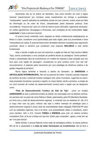 “Um Projecto de Mudança Por TOMAR”

        Atualmente não só no distrito de Santarém, mas como também em toda a lógica
nacional “presenciamos” por inúmeras vezes investimentos em timings e quantidades
“inadequadas”, quando aplicados às realidades sociais em que vivemos, muitas vezes por falta
de informação ou de visão de futuro, perspetivadas pelos decisores políticos. Esta
circunstância, “empurra-nos” para um nível de retorno pouco otimizado, cegamente alicerçado,
em visões egocêntricas, demagogas e infrutuosas, sem condições de dar continuidade “auto-
sustentada” a toda a estrutura inerente.
        O turismo social, entendido como resposta ao direito constitucional estabelecendo as
férias e o lazer, constituem uma oportunidade para esta região, pela sua proximidade à área
metropolitana de Lisboa. É possível desenvolver atividades atrativas completas para segmentos
juventude, ativos e seniores que constituem uma resposta INCLUSIVA a este direito
fundamental.
        Hoje, e devido a região em que nos inserimos, a região do Vale do Tejo (Lezíria e Médio
Tejo), somos condenados a uma condição de periferia devido ao paradigma “centro-periferia”.
Existe a necessidade clara de encontrarmos um modelo de resposta a esta condição que nos
leva para uma região de passagem, considerada na gíria turística como “one day trip”
(excursionismo). A resposta parte claramente por uma estratégia de eficiência coletiva e de
gestão integrada do território!.
        Numa lógica territorial e focando o distrito de Santarém, as SINERGIAS e
ARTICULAÇÃO INTERMUNICIPAL, têm ser as palavras de ordem. Visando a gestão integrada
do território de todo o potencial turístico endógeno dos vários municípios, sugerindo-se assim,
duas propostas inovadoras, puxando o orgulho no nosso distrito, sendo a primeira, a criação de
um novo conceito de modelo de desenvolvimento turístico para a região que se designaria
como:
        “Polo de Desenvolvimento Turístico do Vale do Tejo”                como um modelo
AGREGADOR de todo o potencial turístico do distrito, em articulação com os distritos vizinhos,
em parceria com os polos de Leiria-Fátima e Oeste, potenciados, pela IC9 (Bandeira Socialista,
em linha com a visão de desenvolvimento regional) e contando com as restantes A1, A8, A13
(o troço mais caro do país), embora não seja o melhor exemplo de estratégia para o
desenvolvimento regional é prova clara de insensibilidade desta coligação PSD/CDS-PP para
com as realidades regionais, mas é de facto, uma acessibilidade válida a considerar), assim
como também, A23 e A15. Criando FORÇA e ENERGIA para criar um destino turístico
competitivo! Pois, já lá vai o tempo em que era “dividir para conquistar”, agora o mote tem de
ser “unir para vencer”.
        Neste sentido, e porque falamos numa visão de estratégica política, os atores políticos
têm de ter a capacidade e a visão de saber hierarquizar os investimentos não só face a


                               Juventude Socialista de Tomar
 