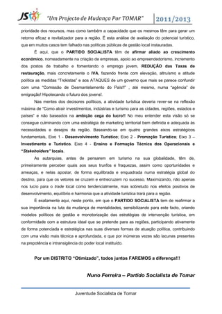 “Um Projecto de Mudança Por TOMAR”

prioridade dos recursos, mas como também a capacidade que os mesmos têm para gerar um
retorno eficaz e revitalizador para a região. É esta análise de avaliação do potencial turístico,
que em muitos casos tem falhado nas políticas públicas de gestão local instauradas.
       É aqui, que o PARTIDO SOCIALISTA têm de afirmar aliado ao crescimento
económico, nomeadamente na criação de empresas, apoio ao empreendedorismo, incremento
dos postos de trabalho e fomentando o emprego jovem, REDUÇÃO das Taxas de
restauração, mais concretamente o IVA, fazendo frente com elevação, altruísmo e atitude
política as medidas “Trokistas” e aos ATAQUES de um governo que mais se parece confundir
com uma “Comissão de Desmantelamento do País!!” , até mesmo, numa “agência” de
emigração! Hipotecando o futuro dos jovens!.
       Nas mentes dos decisores políticos, a atividade turística deveria rever-se na reflexão
máxima de “Como atrair investimentos, indústrias e turismo para as cidades, regiões, estados e
países” e não baseados na ambição cega do lucro!! No meu entender esta visão só se
consegue culminando com uma estratégia de marketing territorial bem definida e adequada às
necessidades e desejos da região. Baseando-se em quatro grandes eixos estratégicos
fundamentais, Eixo 1 - Desenvolvimento Turístico; Eixo 2 - Promoção Turística; Eixo 3 –
Investimento e Turístico. Eixo 4 - Ensino e Formação Técnica dos Operacionais e
“Stakeholders” locais.
       As autarquias, antes de pensarem em turismo na sua globalidade, têm de,
primeiramente perceber quais aos seus trunfos e fraquezas, assim como oportunidades e
ameaças, e nelas apostar, de forma equilibrada e enquadrada numa estratégia global do
destino, para que os vetores se cruzem e entrecruzem no sucesso. Maximizando, não apenas
nos lucro para o trade local como tendencialmente, mas sobretudo nos efeitos positivos de
desenvolvimento, equilíbrio e harmonia que a atividade turística trará para a região.
       É exatamente aqui, neste ponto, em que o PARTIDO SOCIALISTA tem de reafirmar a
sua importância na luta da mudança de mentalidades, sensibilizando para este facto, criando
modelos políticos de gestão e monotorização das estratégias de intervenção turística, em
conformidade com a estrutura ideal que se pretende para as regiões, participando ativamente
de forma potenciada e estratégica nas suas diversas formas de atuação política, contribuindo
com uma visão mais técnica e aprofundada, o que por inúmeras vezes são lacunas presentes
na prepotência e intransigência do poder local instituído.


       Por um DISTRITO “Otimizado”, todos juntos FAREMOS a diferença!!!


                                     Nuno Ferreira – Partido Socialista de Tomar


                              Juventude Socialista de Tomar
 