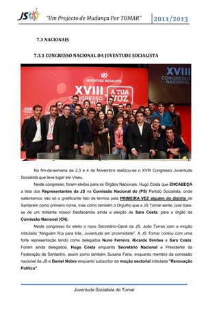 “Um Projecto de Mudança Por TOMAR”


         7.3 NACIONAIS


       7.3.1 CONGRESSO NACIONAL DA JUVENTUDE SOCIALISTA




       No fim-de-semana de 2,3 e 4 de Novembro realizou-se o XVIII Congresso Juventude
Socialista que teve lugar em Viseu.
       Neste congresso, foram eleitos para os Órgãos Nacionais. Hugo Costa que ENCABEÇA
a lista dos Representantes da JS na Comissão Nacional do (PS) Partido Socialista, onde
salientamos não só o gratificante fato de termos pela PRIMEIRA VEZ alguém do distrito de
Santarém como primeiro nome, mas como também o Orgulho que a JS Tomar sente, pois trata-
se de um militante nosso! Destacamos ainda a eleição de Sara Costa, para o órgão da
Comissão Nacional (CN).
       Neste congresso foi eleito o novo Secretário-Geral da JS, João Torres com a moção
intitulada “Ninguém fica para trás, Juventude em proximidade”. A JS Tomar contou com uma
forte representação tendo como delegados Nuno Ferreira, Ricardo Simões e Sara Costa.
Foram ainda delegados, Hugo Costa enquanto Secretário Nacional e Presidente da
Federação de Santarém, assim como também Susana Faria, enquanto membro da comissão
nacional da JS e Daniel Nobre enquanto subscritor da moção sectorial intitulada "Renovação
Política".




                             Juventude Socialista de Tomar
 