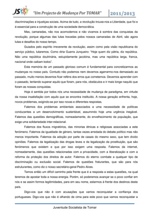 “Um Projecto de Mudança Por TOMAR”

discriminações e injustiças sociais. Acima de tudo, a revolução trouxe-nos a Liberdade, que foi e
é essencial para a construção de uma sociedade democrática.
        Mas, camaradas, não nos acomodemos e não vivamos à sombra das conquistas da
revolução, porque algumas das lutas travadas pelos nossos camaradas de Abril, são agora
lutas e desafios do nosso tempo.
        Guiados pelo espírito irreverente da revolução, assim como pela visão republicana do
serviço público, lutaremos. Como diria Guerra Junqueiro: “Hoje quem diz pátria, diz república.
Não uma república doutrinária, estupidamente jacobina, mas uma república larga, franca,
nacional onde caibam todos”.
        Esta memória de um passado glorioso comum é fundamental para concretizarmos as
mudanças no nosso país. Contudo não podemos nem devemos agarrarmo-nos demasiado ao
passado, muito menos devemos ficar reféns dos erros que cometemos. Devemos aprender com
o passado, tentando superar aquilo que foram, para nós, obstáculos e ir mais longe naquilo que
foram as nossas conquistas.
        Hoje é sentida por todos nós uma necessidade de mudança de paradigma, em virtude
da nossa insatisfação com aquilo que se encontra instituído. A nossa geração enfrenta, hoje,
novos problemas, exigindo-se por isso novas e diferentes respostas.
        Falemos dos problemas ambientais associados a uma necessidade de políticas
conducentes a um desenvolvimento sustentável, assumindo hoje uma urgência inegável.
Falemos das questões demográficas, nomeadamente, do envelhecimento da população, que
exige uma solidariedade inter-relacional.
        Falemos dos fluxos migratórios, das minorias étnicas e religiosas associadas a este
fenómeno. Falemos da igualdade de género, tantas vezes arredada do debate político mas não
menos importante. Falemos da adoção por parte de casais do mesmo sexo, que tem divido
opiniões. Falemos da legalização das drogas leves e da legalização da prostituição, que são
fenómenos que existem e que por isso exigem uma resposta. Falemos da internet,
nomeadamente, das questões relacionadas com a privacidade, com a liberalização e com a
reforma da proteção dos direitos de autor. Falemos do eterno combate a qualquer tipo de
discriminação ou exclusão social. Falemos de questões fraturantes, que são para nós
estruturantes, como diz o nosso secretário-geral Pedro Alves.
        Temos então um difícil caminho pela frente que é a resposta a estas questões, na qual
teremos de apostar toda a nossa energia. Porém, só poderemos avançar se o povo confiar em
nós e se assim formos legitimidades, para em seu nome, estarmos à frente dos destinos deste
país.
        Digo-vos que não é com acusações que vamos reconquistar a confiança dos
portugueses. Digo-vos que não é olhando de cima para este povo que vamos reconquistar a


                               Juventude Socialista de Tomar
 