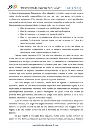 “Um Projecto de Mudança Por TOMAR”

confiança dos portugueses. Digo-vos que não é julgando-o ignorante e culpando-o de todos os
males, simultaneamente responsabilizando-o pelo seu voto, que vamos reconquistar a
confiança dos portugueses. Pelo contrário, digo-vos que é respeitando o povo, respeitando a
sua vontade e atendendo aos seus anseios, que vamos reconquistar a confiança dos cidadãos.
Digo-vos ainda que este papel, já não é dos que estão, mas sim dos que virão!
            Mais do que nunca é necessária uma credibilização da política.
            Mais do que nunca é necessária uma maior participação política.
            Mais do que nunca é necessária uma renovação política.
            Mais do que nunca é necessária uma reforma das estruturas e da máquina
              partidária. Eu diria ainda, que mais do que nunca é necessário um “25 de Abril
              dentro dos partidos políticos”.
            Não obstante, esta reforma que nos diz respeito só poderá ser efetiva, se
              percebermos, primeiramente, o papel da esquerda democrática europeia e os
              desafios que se lhe impõem neste início de século.
       Falemos, então, da crise de 2008. Ora, esta crise não marca só o ponto de partida para
a crise da zona euro que vivemos atualmente, como também o florescimento das ideologias da
direita neoliberal. Se alguns pensavam que este seria o momento em que a desregulamentação
financeira e o capitalismo selvagem seriam condenados pelos seus crimes e que o seu reinado
estaria prestes a terminar, enganaram-se. As vitórias da direita conservadora neoliberal e as
derrotas eleitorais da esquerda democrática multiplicaram-se um pouco por toda a Europa.
Vivemos hoje numa Europa governada por conservadores e liberais e, ainda, com alguns
nacionalistas atrás da cortina. Precisamos, pois, de renovar esta esquerda em consonância com
as novas dinâmicas económicas, sociais e políticas do país e da Europa.
       Uma nova relação com o mercado, deverá estar na agenda. A dinamização das
economias, através de uma maior mobilidade empresarial estará diretamente ligada à atual
necessidade do crescimento económico. Num contexto de instabilidade dos mercados e de
constrangimentos orçamentais, a defesa intransigente do Estado Social não deverá ser
preterida. Muito pelo contrário, esta defesa da justiça social deverá continuar a ser a nossa
bandeira, a bandeira da esquerda democrática europeia.
       Outra dos reptos será fazer face ao recrudescimento dos nacionalismos e das paixões
xenófobas e racistas, que exige uma reação concertada a nível europeu. Certamente que este
caminho não poderá passará ao lado de uma eficaz harmonização das relações entre as
nações e de uma melhor convivência com o fenómeno da mobilidade internacional das
pessoas.
       No que respeita à renovação desta esquerda, muitos outros aspetos poderiam ser
postos em cima da mesa, mas aquele que mais importância merece é, sem dúvida, a defesa do


                             Juventude Socialista de Tomar
 