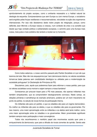“Um Projecto de Mudança Por TOMAR”

aprofundamento do projeto europeu, como o ambiente necessário e o habitat natural da
ideologia de esquerda. Compreendamos que sem Europa ou com menos Europa, o socialismo
será engolido pelas forças neoliberais e neoconservadoras, veiculadas na ação dos organismos
internacionais. Por isso não desistamos deste nobre projeto de integração, porque, como
defendia Jean Monnet, a Europa nasceu e cresceu, num contexto de crise e eu acredito que
desde que haja vontade política e solidariedade europeias, o caminho para uma Europa mais
coesa, mais justa e mais solidária não tardará a revelar-se no horizonte.




       Como todos sabemos, o nosso caminho passará pelo Partido Socialista e é por ele que
teremos de lutar. Mas não nos esqueçamos que “sem democracia interna, os valores socialistas
tornam-se belas palavras sem credibilidade ideológica ou utilidade para a modernização da
sociedade portuguesa” (in Declaração de Princípios do PS)
       Discutamos, pois, aquilo que poderemos fazer para reformar o nosso partido, para que
os valores socialistas nunca morram e sejam sempre a nossa bandeira!
       Comecemos por procurar trazer para o PS mais pessoas, não apenas militantes mas
também simpatizantes, que se comprometem ideologicamente connosco. Neste campo, as
eleições primárias à semelhança do exemplo americano, poderia ser um bom mecanismo de
ponto de partida, no estudo de novas formas de participação interna.
       Os militantes são para um partido, o que os cidadãos são para um regime democrático.
Ou melhor os militantes são para os eleitos, o que os cidadãos são para os governantes. Por
isso mesmo, uma maior aproximação entre os militantes e os eleitos será tanto melhor, como
uma maior aproximação entre os cidadãos e os governantes. Maior proximidade significará
também sempre maior participação e maior convergência.
       Todos nós reconhecemos o meritório papel dos movimentos sociais quer para o
enriquecimento da democracia, quer para a difusão de novas correntes de opinião. Sendo este


                              Juventude Socialista de Tomar
 