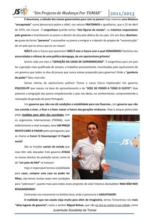 “Um Projecto de Mudança Por TOMAR”
          É desumana, a atitude dos nossos governantes para com os jovens! Hoje vivemos uma ditadura
“encapotada” numa democracia pobre e débil, nos valores FRATERNOS e igualitários, que o 25 de Abril
de 1974, nos trouxe . É vergonhoso quando temos “alta figuras do estado”, os máximos responsáveis
pelo governo a incentivarem os jovens a desistir da luta pela defesa do seu país. Em vez disso divertem-
se quase de forma “perversa” a aconselhar os jovens a emigrar e a desistir do projeto de “reconstrução”
de um país que os ama e que os viu nascer!
          NÃO É este o futuro que queremos! NÃO É este o futuro com o qual SONHÁMOS!! Sentimo-nos
encurralados e vítimas de uma política demagoga, de um oportunismo gritante!
          Somos cada vez mais a ”GERAÇÃO DA CAIXA DE SUPERMERCADO”. É vergonhoso para um país
ter a geração mais qualificada de sempre, a trabalhar precariamente, incentivados pelo oportunismo de
um governo que todos os dias dá provas que nunca esteve preparado para governar! Onde a “ganância
do poder” falou mais alto.
          Somos vítimas do oportunismo político! Temos o nosso futuro hipotecado! Um governo
PSD/CDS-PP que nasceu na base do aproveitamento e da “SEDE DE PODER A TODO O CUSTO”! Que
potencia a emigração dos jovens empobrecendo o país nas ideias, no conhecimento, comprometendo a
renovação da geração do povo Português.
          Um governo que não nos dá condições e estabilidade para nos fixarmos…Um governo que não
nos convida a viver, a fixar e a fazer nascer o futuro das gerações vindouras. Hoje o ataque potenciado
pelas medidas para além das acordadas com
os organismos internacionais (TROIKA), num
exibicionismo a nível europeu, teve UM PREÇO
MUITO CARO A PAGAR pelos portugueses que
se chama a Fome! O Desemprego! O Flagelo
social!
          São as funções sociais do estado que
mais têm sido atacadas! Este governo ATACA
os nossos direitos de proteção social, como se
de “um pote de Mel” se tratasse!
          Hoje é impensável termos estabilidade
para casar, comprar uma casa ou poder ter
filhos, não temos muitas vezes nem condições
para “sobreviver”, quanto mais para todos esses projectos de vida! Estamos desiludidos! MAS NÃO NOS
RESIGNAREMOS!
          Centrando-nos novamente no âmbito local, onde o panorama é ASSUSTADOR!
          A realidade que nos assola viaja muito para além do imaginário, temos Tomarenses nos mais
“altos lugares do governo”, como o senhor Miguel Relvas, que não só vira as costas à sua cidade, como
                                 Juventude Socialista de Tomar
 