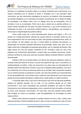 “Um Projecto de Mudança Por TOMAR”

fenómeno um catalisador da opinião pública e um agente importante para a democracia, é da
extrema importância que os partidos se abram à sociedade civil e que auscultem estes
movimentos, que são instrumentos estratégicos do exercício da cidadania. Esta necessidade
dos partidos dialogarem com a sociedade civil poderia consubstanciar-se na criação de órgãos
de auscultação e de debate, assim como, no diálogo sério com as associações, com os
sindicatos e com as universidades. Porém não é essa a atitude que os partidos políticos e o
próprio Partido Socialista têm tido para com estes movimentos, o que se tem traduzido numa
proliferação de ideias e de movimentos antidemocráticos e anti-partidários, que ameaçam a
democracia e a fragmentação dos partidos políticos.
       Como, tantas vezes, diz o nosso Secretário-geral, António José Seguro, o PS é um
partido com vocação governativa, cabendo-nos quando estamos na oposição, fazê-lo de uma
forma responsável e não com mera avidez de poder. Esta oposição responsável deve, então, no
meu entender, ter dois aspetos, que são: a cimeira defesa do interesse das pessoas e a
apresentação de credíveis propostas alternativas de governação. Existe, pois, para mim um
órgão central para a elaboração de propostas governativas, que é o Gabinete de Estudos. Este
órgão deverá ser uma das apostas constantes do PS, tornando-o cada vez mais numa
plataforma de conhecimento aprofundado e variado sobre as condições económicas, sociais,
políticas e jurídicas do nosso país, para que se possam elaborar propostas efetivas e coerentes
de governação.
       Estando a falar de renovação política e da reforma das estruturas partidárias, existe um
combate central que teremos de travar e ao qual não poderemos fugir, que é o carreirismo e a
profissionalização da política. Todos nós assumimos que estes casos de aproveitamento da
atividade política são felizmente minorias no que toca à realidade político-partidária, mas não é
por constituírem uma minoria que devemos deixar de os combater. Não é obviamente saudável
que as mesmas pessoas se perpetuem no poder, quer para elas próprias que inexoravelmente
se vão descredibilizando, como também para a saúde da nossa democracia, que muitas vezes
padece da promiscuidade fraudulenta e mafiosa entre o poder político e o poder económico.
       A resolução deste cancro, que corrói a democracia e que corrói as estruturas partidárias,
passará por algumas soluções. Por um lado, um dos caminhos deverá ser um maior
envolvimento e uma maior auscultação das juventudes partidárias, por parte do Partido.
Encarando-as como estruturas progressistas e como o garante do futuro do partido, ao invés de
as verem como estruturas “concorrentes”. Por outro lado, outra das soluções deverá passar
pela limitação do número de mandatos e pela incompatibilidade de acumulação de certos
cargos políticos.
       Muitas outras reformas precisarão os partidos políticos de levar a cabo, muitas outras
reformas precisará o Partido Socialista de levar a cabo, por isso eu acredito que vocês, tal como


                              Juventude Socialista de Tomar
 