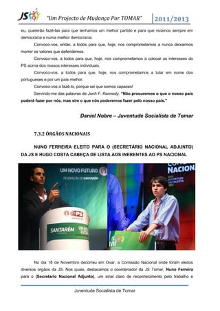 “Um Projecto de Mudança Por TOMAR”

eu, quererão fazê-las para que tenhamos um melhor partido e para que vivamos sempre em
democracia e numa melhor democracia.
       Convoco-vos, então, a todos para que, hoje, nos comprometamos a nunca deixarmos
morrer os valores que defendemos.
       Convoco-vos, a todos para que, hoje, nos comprometamos a colocar os interesses do
PS acima dos nossos interesses individuais.
       Convoco-vos, a todos para que, hoje, nos comprometamos a lutar em nome dos
portugueses e por um país melhor.
       Convoco-vos a fazê-lo, porque sei que somos capazes!
       Servindo-me das palavras de Jonh F. Kennedy. “Não procuremos o que o nosso país
poderá fazer por nós, mas sim o que nós poderemos fazer pelo nosso país.”


                                Daniel Nobre – Juventude Socialista de Tomar


       7.3.2 ÓRGÃOS NACIONAIS

       NUNO FERREIRA ELEITO PARA O (SECRETÁRIO NACIONAL ADJUNTO)
DA JS E HUGO COSTA CABEÇA DE LISTA AOS INERENTES AO PS NACIONAL




       No dia 18 de Novembro decorreu em Ovar, a Comissão Nacional onde foram eleitos
diversos órgãos da JS. Nos quais, destacamos o coordenador da JS Tomar, Nuno Ferreira
para o (Secretario Nacional Adjunto), um sinal claro de reconhecimento pelo trabalho e


                             Juventude Socialista de Tomar
 