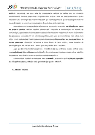 “Um Projecto de Mudança Por TOMAR”

político”, justamente, por uma falta de representação política ou melhor por um crescente
distanciamento entre os governados e os governantes. O que a mim me parece mais claro é que é
necessária uma reinvenção dos instrumentos com que fazemos política e, que estes estejam em maior
consonância com os novos interesses e valores da sociedade contemporânea.
      Assim assumindo uma posição de reformador e procurando uma maior participação dos jovens
no projecto político, lançaria algumas proposições. Proponho a reformulação das formas de
comunicação, apostando num conteúdo mais objectivo e mais claro. Proponho um maior envolvimento
das pessoas da sociedade civil em actividades políticas, com vista a uma militância mais activa, mais
crítica e mais participativa. Proponho que se saliente as nossas diferenças face aos outros partidos e às
outras juventudes, afirmando claramente a nossa forma de fazer política, numa tentativa de
descolagem quer dos partidos mais à direita quer dos partidos mais à esquerda.
      Julgo que devemos mostrar aos jovens a importância do seu contributo cívico e político para a
renovação dos partidos políticos e das instituições democráticas, por isso devemos aproximar a política
dos jovens e, naturalmente procurar aproximar os jovens da política.
      Concluiria com a célebre e intemporal frase de PLATÃO, que nos diz que “o preço a pagar pela
tua não participação na política é seres governado por quem é inferior”.



    7.2.4 Bruno Oliveira




                                Juventude Socialista de Tomar
 