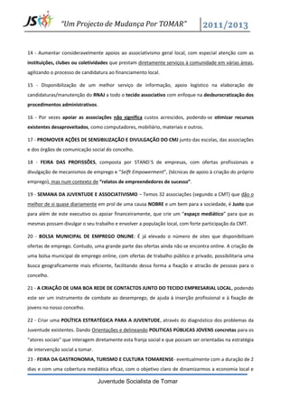 “Um Projecto de Mudança Por TOMAR”


14 - Aumentar consideravelmente apoios ao associativismo geral local, com especial atenção com as
instituições, clubes ou coletividades que prestam diretamente serviços à comunidade em várias áreas,
agilizando o processo de candidatura ao financiamento local.

15 - Disponibilização de um melhor serviço de informação, apoio logístico na elaboração de
candidaturas/manutenção do RNAJ a todo o tecido associativo com enfoque na desburocratização dos
procedimentos administrativos.

16 - Por vezes apoiar as associações não significa custos acrescidos, podendo-se otimizar recursos
existentes desaproveitados, como computadores, mobiliário, materiais e outros.

17 - PROMOVER AÇÕES DE SENSIBILIZAÇÃO E DIVULGAÇÃO DO CMJ junto das escolas, das associações
e dos órgãos de comunicação social do concelho.

18 - FEIRA DAS PROFISSÕES, composta por STAND´S de empresas, com ofertas profissionais e
divulgação de mecanismos de emprego e “Selft Empowerment”, (técnicas de apoio à criação do próprio
emprego), mas num contexto de “relatos de empreendedores de sucesso”.

19 - SEMANA DA JUVENTUDE E ASSOCIATIVISMO – Temos 32 associações (segundo a CMT) que dão o
melhor de si quase diariamente em prol de uma causa NOBRE e um bem para a sociedade, é Justo que
para além de este executivo os apoiar financeiramente, que crie um “espaço mediático” para que as
mesmas possam divulgar o seu trabalho e envolver a população local, com forte participação da CMT.

20 - BOLSA MUNICIPAL DE EMPREGO ONLINE: É já elevado o número de sites que disponibilizam
ofertas de emprego. Contudo, uma grande parte das ofertas ainda não se encontra online. A criação de
uma bolsa municipal de emprego online, com ofertas de trabalho público e privado, possibilitaria uma
busca geograficamente mais eficiente, facilitando dessa forma a fixação e atracão de pessoas para o
concelho.

21 - A CRIAÇÃO DE UMA BOA REDE DE CONTACTOS JUNTO DO TECIDO EMPRESARIAL LOCAL, podendo
este ser um instrumento de combate ao desemprego, de ajuda à inserção profissional e à fixação de
jovens no nosso concelho.

22 - Criar uma POLÍTICA ESTRATÉGICA PARA A JUVENTUDE, através do diagnóstico dos problemas da
Juventude existentes. Dando Orientações e delineando POLITICAS PÚBLICAS JOVENS concretas para os
“atores sociais” que interagem diretamente esta franja social e que possam ser orientadas na estratégia
de intervenção social a tomar.
23 - FEIRA DA GASTRONOMIA, TURISMO E CULTURA TOMARENSE- eventualmente com a duração de 2
dias e com uma cobertura mediática eficaz, com o objetivo claro de dinamizarmos a economia local e

                                 Juventude Socialista de Tomar
 