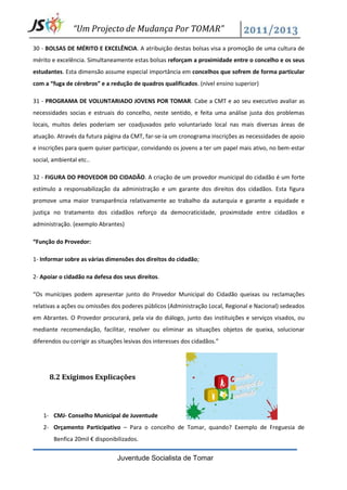 “Um Projecto de Mudança Por TOMAR”

30 - BOLSAS DE MÉRITO E EXCELÊNCIA. A atribuição destas bolsas visa a promoção de uma cultura de
mérito e excelência. Simultaneamente estas bolsas reforçam a proximidade entre o concelho e os seus
estudantes. Esta dimensão assume especial importância em concelhos que sofrem de forma particular
com a “fuga de cérebros” e a redução de quadros qualificados. (nível ensino superior)

31 - PROGRAMA DE VOLUNTARIADO JOVENS POR TOMAR. Cabe a CMT e ao seu executivo avaliar as
necessidades socias e estruais do concelho, neste sentido, e feita uma análise justa dos problemas
locais, muitos deles poderiam ser coadjuvados pelo voluntariado local nas mais diversas áreas de
atuação. Através da futura página da CMT, far-se-ia um cronograma inscrições as necessidades de apoio
e inscrições para quem quiser participar, convidando os jovens a ter um papel mais ativo, no bem-estar
social, ambiental etc..

32 - FIGURA DO PROVEDOR DO CIDADÃO. A criação de um provedor municipal do cidadão é um forte
estímulo a responsabilização da administração e um garante dos direitos dos cidadãos. Esta figura
promove uma maior transparência relativamente ao trabalho da autarquia e garante a equidade e
justiça no tratamento dos cidadãos reforço da democraticidade, proximidade entre cidadãos e
administração. (exemplo Abrantes)

“Função do Provedor:

1- Informar sobre as várias dimensões dos direitos do cidadão;

2- Apoiar o cidadão na defesa dos seus direitos.

“Os munícipes podem apresentar junto do Provedor Municipal do Cidadão queixas ou reclamações
relativas a ações ou omissões dos poderes públicos (Administração Local, Regional e Nacional) sedeados
em Abrantes. O Provedor procurará, pela via do diálogo, junto das instituições e serviços visados, ou
mediante recomendação, facilitar, resolver ou eliminar as situações objetos de queixa, solucionar
diferendos ou corrigir as situações lesivas dos interesses dos cidadãos.”




      8.2 Exigimos Explicações




    1- CMJ- Conselho Municipal de Juventude
    2- Orçamento Participativo – Para o concelho de Tomar, quando? Exemplo de Freguesia de
        Benfica 20mil € disponibilizados.


                                 Juventude Socialista de Tomar
 