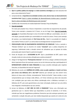 “Um Projecto de Mudança Por TOMAR”

3- Qual é a política pública de emprego e a visão económica estratégica que este executivo tem
   para a zona industrial de Tomar?
4- Compreendendo a importância da atividade turística como alicerce base ao desenvolvimento
   económico-local, Qual é o plano estratégico de desenvolvimento turístico para o concelho?
   Qual é o plano estratégico de Marketing para este mancípio?
5- Sinalética dos monumentos em estado deplorável! Exemplo, Praça da República.
6- Casa da Juventude:
   Por vezes para projetar-mos o futuro é importante e crucial não nos esquecermos do passado.
   Temos como exemplo a proposta da JS Tomar, na voz de Hugo Costa, Casa da Juventude,
   aprovada em Assembleia Municipal no dia 22 de Abril de 2008 por unanimidade, cerca de 1
   mês depois, aprovada também por unanimidade em reunião de camara. Temos como exemplo
   de sucesso a sua implementação em Vila Franca de Xira… Qual é a sua posição em relação a
   esta matéria? Vamos à Luta??, ou vamos deixa-la estrategicamente no esquecimento?
7- PREOCUPAÇÃO COM OS EQUIPAMENTOS DESPORTIVOS DO CONCELHO. Tenho o exemplo o
   “Relvado Sintético” que se encontra em estado “miserável” para a prática desportiva em
   segurança, Sublinhando ainda o elevado número de utilizadores que se queixam de lesões
   provocadas pelo mesmo! Qual é o ponto de situação?
8- Ponte de Situação com o AUTOCARRO do IPT- Qual a possibilidade da CMT, apoiar nesta
   situação, tendo em vista uma boa utilização para a prática estudantil?
9- Artigo 6.º do Regulamento “Participantes Externos”: De forma a alargar o âmbito de discussão
   deste importante fórum da Juventude, parece-nos ser de interesse que haja a participação de 1
   REPRESENTANTE JOVEM DE CADA FREGUESIA do nosso concelho (indicação pelo respetivo
   Executivo, ou Assembleia de Junta de Freguesia)?
10- Biblioteca da escola com CARÊNCIA DE LIVROS, como se pode capitalizar e investir em livros
   para tornar esta biblioteca útil e não fútil? Sabemos por exemplo que não existem livros
   básicos em áreas como o Direito, nomeadamente “direito da família”. Neste sentido, e como
   compreendemos que os tempos estão difíceis, a JS Tomar entende que deve este executivo
   criar condições para que exista uma efetiva coordenação entre a biblioteca municipal e a
   biblioteca do IPT, pois assim garantiríamos uma maior articulação, dando por isso uma oferta
   mais integrada e interdisciplinar aos seus utentes.
11- Jornais da biblioteca. A CMT NÃO OS ESTÁ A FINANCIAR? Temos uma informação que
   gostávamos que é a Jácome Ratton que disponibiliza os jornais lá existentes. A JS Tomar,
   entende que face aos megalómanos problemas financeiros que esta autarquia apresenta, que
   certamente a solução não parta, por esta medida desajustada que assenta em cortes de uma


                           Juventude Socialista de Tomar
 
