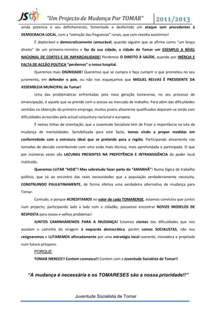 “Um Projecto de Mudança Por TOMAR”
ainda potencia o seu definhamento, fomentado e desferindo um ataque sem precedentes à
DEMOCRACIA LOCAL, com a “extinção das freguesias” rurais, que com revolta assistimos!
         É deplorável e democraticamente censurável, quando alguém que se afirma como “um braço
direito” de um primeiro-ministro e faz da sua cidade, a cidade de Tomar um EXEMPLO A NÍVEL
NACIONAL DE CORTES E DE IMPARCIALIDADE! Perdemos O DIREITO À SAÚDE, quando por INÉRCIA E
FALTA DE ACÇÃO POLÍTICA “perdemos” o nosso hospital.
         Queremos mais DIGNIDADE! Queremos que se cumpra e faça cumprir o que prometeu no seu
juramento, em defender o país, ou não nos esqueçamos que MIGUEL RELVAS É PRESIDENTE DA
ASSEMBLEIA MUNICIPAL de Tomar!
         Uma das problemáticas enfrentadas pela nova geração tomarense, no seu processo de
emancipação, é aquele que se prende com o acesso ao mercado de trabalho. Para além das dificuldades
sentidas na obtenção do primeiro emprego, muitos jovens altamente qualificados deparam-se ainda com
dificuldades acrescidas pela actual conjuntura nacional e europeia.
         É nestas linhas de orientação, que a Juventude Socialista tem de frisar a importância na luta da
mudança de mentalidades. Sensibilizada para este facto, temos vindo a propor medidas em
conformidade com a estrutura ideal que se pretende para a região. Participando ativamente nas
tomadas de decisão contribuindo com uma visão mais técnica, mais aprofundada e participada. O que
por inúmeras vezes são LACUNAS PRESENTES NA PREPOTÊNCIA E INTRANSIGÊNCIA do poder local
instituído.
         Queremos LUTAR “HOJE”! Mas sobretudo fazer parte do “AMANHÃ”! Numa lógica de trabalho
político, que vá ao encontro das reais necessidades que a população verdadeiramente necessita,
CONSTRUINDO PAULATINAMENTE, de forma efetiva uma verdadeira alternativa de mudança para
Tomar.
         Contudo, e porque ACREDITAMOS no valor de cada TOMARENSE, estamos convictos que juntos
num projecto, participando lado a lado com o cidadão, possamos encontrar NOVOS MODELOS DE
RESPOSTA para novos e velhos problemas!
         JUNTOS CAMINHAREMOS PARA A MUDANÇA! Estamos cientes das dificuldades que nos
assolam o caminho da viragem à esquerda democrática, porém somos SOCIALISTAS, não nos
resignaremos e LUTAREMOS afincadamente por uma estratégia local coerente, inovadora e projetada
num futuro próspero.
         PORQUE:
         TOMAR MERECE!! Contem connosco!! Contem com a Juventude Socialista de Tomar!!



    “A mudança é necessária e os TOMARESES são a nossa prioridade!!”



                                 Juventude Socialista de Tomar
 