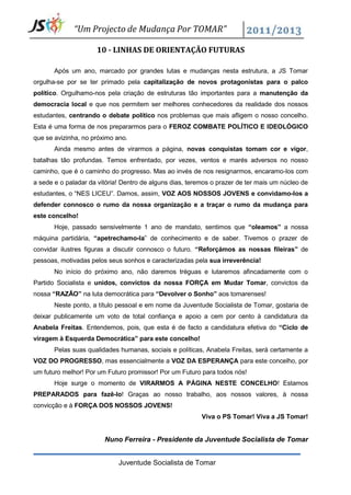 “Um Projecto de Mudança Por TOMAR”

                     10 - LINHAS DE ORIENTAÇÃO FUTURAS

       Após um ano, marcado por grandes lutas e mudanças nesta estrutura, a JS Tomar
orgulha-se por se ter primado pela capitalização de novos protagonistas para o palco
político. Orgulhamo-nos pela criação de estruturas tão importantes para a manutenção da
democracia local e que nos permitem ser melhores conhecedores da realidade dos nossos
estudantes, centrando o debate político nos problemas que mais afligem o nosso concelho.
Esta é uma forma de nos prepararmos para o FEROZ COMBATE POLÍTICO E IDEOLÓGICO
que se avizinha, no próximo ano.
       Ainda mesmo antes de virarmos a página, novas conquistas tomam cor e vigor,
batalhas tão profundas. Temos enfrentado, por vezes, ventos e marés adversos no nosso
caminho, que é o caminho do progresso. Mas ao invés de nos resignarmos, encaramo-los com
a sede e o paladar da vitória! Dentro de alguns dias, teremos o prazer de ter mais um núcleo de
estudantes, o “NES LICEU”. Damos, assim, VOZ AOS NOSSOS JOVENS e convidamo-los a
defender connosco o rumo da nossa organização e a traçar o rumo da mudança para
este concelho!
       Hoje, passado sensivelmente 1 ano de mandato, sentimos que “oleamos” a nossa
máquina partidária, “apetrechamo-la” de conhecimento e de saber. Tivemos o prazer de
convidar ilustres figuras a discutir connosco o futuro. “Reforçámos as nossas fileiras” de
pessoas, motivadas pelos seus sonhos e caracterizadas pela sua irreverência!
       No início do próximo ano, não daremos tréguas e lutaremos afincadamente com o
Partido Socialista e unidos, convictos da nossa FORÇA em Mudar Tomar, convictos da
nossa “RAZÃO” na luta democrática para “Devolver o Sonho” aos tomarenses!
       Neste ponto, a título pessoal e em nome da Juventude Socialista de Tomar, gostaria de
deixar publicamente um voto de total confiança e apoio a cem por cento à candidatura da
Anabela Freitas. Entendemos, pois, que esta é de facto a candidatura efetiva do “Ciclo de
viragem à Esquerda Democrática” para este concelho!
       Pelas suas qualidades humanas, sociais e políticas, Anabela Freitas, será certamente a
VOZ DO PROGRESSO, mas essencialmente a VOZ DA ESPERANÇA para este concelho, por
um futuro melhor! Por um Futuro promissor! Por um Futuro para todos nós!
       Hoje surge o momento de VIRARMOS A PÁGINA NESTE CONCELHO! Estamos
PREPARADOS para fazê-lo! Graças ao nosso trabalho, aos nossos valores, à nossa
convicção e à FORÇA DOS NOSSOS JOVENS!
                                                          Viva o PS Tomar! Viva a JS Tomar!


                        Nuno Ferreira - Presidente da Juventude Socialista de Tomar


                             Juventude Socialista de Tomar
 
