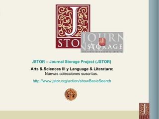 JSTOR – Journal Storage Project (JSTOR)   Arts & Sciences III y Language & Literature:  Nuevas colecciones suscritas.  http://www.jstor.org/action/showBasicSearch 