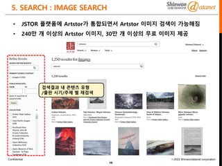 Confidential ⓒ2022 Shinwondatanet corporation
5. SEARCH : IMAGE SEARCH
10
• JSTOR 플랫폼에 Artstor가 통합되면서 Artstor 이미지 검색이 가능해짐
• 240만 개 이상의 Artstor 이미지, 30만 개 이상의 무료 이미지 제공
검색결과 내 콘텐츠 유형
/출판 시기/주제 별 재검색
 