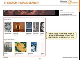 Confidential ⓒ2022 Shinwondatanet corporation
5. SEARCH : IMAGE SEARCH
12
조회하고 있는 이미지 화면 하단에서
동일한 컬렉션 내 다른 이미지, 또는
다른 컬렉션의 이미지 미리보기 가능
 
