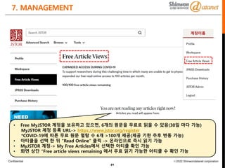 Confidential ⓒ2022 Shinwondatanet corporation
7. MANAGEMENT
21
• Free MyJSTOR 계정을 보유하고 있으면, 6개의 원문을 무료로 읽을 수 있음(30일 마다 가능)
MyJSTOR 계정 등록 URL-> https://www.jstor.org/register
*COVID-19에 따른 무료 원문 열람 수 6개 >100개 제공(제공 기한 추후 변동 가능)
• 아티클을 선택 한 뒤 “Read Online” 클릭 -> 온라인으로 즉시 읽기 가능
• MyJSTOR 계정-> My Free Articles에서 선택한 아티클 확인 가능
• 화면 상단 “Free article views remaining 에서 무료 읽기 가능한 아티클 수 확인 가능
계정이름
 