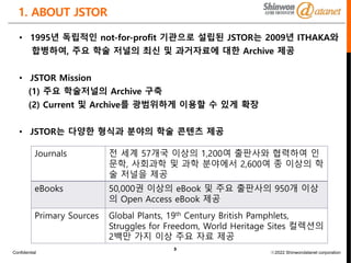 Confidential ⓒ2022 Shinwondatanet corporation
3
1. ABOUT JSTOR
• 1995년 독립적인 not-for-profit 기관으로 설립된 JSTOR는 2009년 ITHAKA와
합병하여, 주요 학술 저널의 최신 및 과거자료에 대한 Archive 제공
• JSTOR Mission
(1) 주요 학술저널의 Archive 구축
(2) Current 및 Archive를 광범위하게 이용할 수 있게 확장
• JSTOR는 다양한 형식과 분야의 학술 콘텐츠 제공
Journals 전 세계 57개국 이상의 1,200여 출판사와 협력하여 인
문학, 사회과학 및 과학 분야에서 2,600여 종 이상의 학
술 저널을 제공
eBooks 50,000권 이상의 eBook 및 주요 출판사의 950개 이상
의 Open Access eBook 제공
Primary Sources Global Plants, 19th Century British Pamphlets,
Struggles for Freedom, World Heritage Sites 컬렉션의
2백만 가지 이상 주요 자료 제공
 