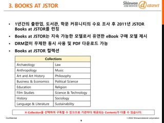 Confidential ⓒ2022 Shinwondatanet corporation
3. BOOKS AT JSTOR
6
• 1년간의 출판업, 도서관, 학문 커뮤니티의 수요 조사 후 2011년 JSTOR
Books at JSTOR를 런칭
• Books at JSTOR는 지속 가능한 모델로서 유연한 eBook 구매 모델 제시
• DRM없이 무제한 동시 사용 및 PDF 다운로드 가능
• Books at JSTOR 컬렉션
Collections
Archaeology Law
Anthropology Music
Art and Art History Philosophy
Business & Economics Political Science
Education Religion
Film Studies Science & Technology
History Sociology
Language & Literature Sustainability
※ Collection을 선택하여 구독할 수 있으므로 기관마다 제공되는 Contents가 다를 수 있습니다.
 