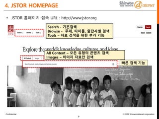 Confidential ⓒ2022 Shinwondatanet corporation
4. JSTOR HOMEPAGE
7
• JSTOR 홈페이지 접속 URL : http://www.jstor.org
빠른 검색 기능
Search - 기본검색
Browse - 주제, 타이틀, 출판사별 검색
Tools – 자료 검색을 위한 부가 기능
All Content – 모든 유형의 콘텐츠 검색
Images – 이미지 자료만 검색
 