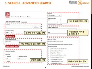 Confidential ⓒ2022 Shinwondatanet corporation
5. SEARCH : ADVANCED SEARCH
8
검색어 관련 Fields 선택
주제/저널명 필터 검색
저널/eBook 타이틀
및 ISBN 검색
언어 및 출판 년도 선택
콘텐츠 유형 선택
구독 콘텐츠 내 검색 여부 선택
 