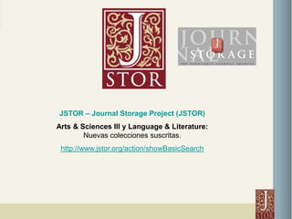 JSTOR – Journal Storage Project (JSTOR) Arts & Sciences III y Language & Literature: Nuevas colecciones suscritas.  http://www.jstor.org/action/showBasicSearch 
