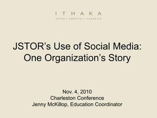 JSTOR’s Use of Social Media:
One Organization’s Story
Nov. 4, 2010
Charleston Conference
Jenny McKillop, Education Coordinator
 