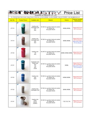 Price ListKUNSHAN JST INDUSTRY CO., LTD
No. 1168 South Renmin Road, Kunshan, Jiangsu Province, 215300 China Tel: 86-512-55260690 Fax: 86-512-55260691 Mob: 86-17751296465 E-mail: sales5@jstindustry.com
Item No. Product Picture Available color Material Volume
Thermal Insulation
Performance
JST-618
Huading color
champagne gold
pink
blue
SS 304 for cup body( Inside and outside)
PP sealing ring
food grade silicone
360ML/460ML
Keep drink hot at
65°C for 6hours
JST-619
Huading color
champagne gold
pink
blue
SS 304 for cup body( Inside and outside)
PP sealing ring
food grade silicone
360ML/460ML
Keep drink hot at
62°C for 6hours
Keep drink cold at
8°C for 6hours
JST-620
Huading color
red
blue
SS 304 for cup body( Inside and outside)
PP sealing ring
food grade silicone
200ML/320ML/420ML
Keep drink hot at
53°C for 6hours
JST-621
Tupperware color
metallic gray
blue
red
gold
purple
SS 304 for cup body( Inside and outside)
PP sealing ring
food grade silicone
400ML
Keep drink hot at
60°C for 6hours
Keep drink cold at
10°C for 6hours
JST-622
Huading color
blue
black
SS 304 for cup body( Inside and outside)
PP sealing ring
food grade silicone
400ML/500ML
Keep drink hot at
65°C for 6hours
JST-623
Huading Color
Champagne Gold
SS 304 for cup body( Inside and outside)
PP sealing ring
food grade silicone
360ML/460ML
Keep drink hot at
60°C for 6hours
JST-641
Huading color
White
Natural
Gradient
SS 304 for cup body( Inside and outside)
PP sealing ring
food grade silicone
1.0L/1.5L/1.9L
Keep drink hot at
67°C for 6hours
 